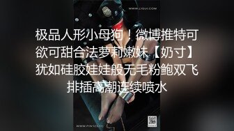 极品人形小母狗！微博推特可欲可甜合法萝莉嫩妹【奶寸】犹如硅胶娃娃般无毛粉鲍双飞排插高潮连续喷水