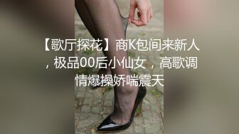 【歌厅探花】商K包间来新人，极品00后小仙女，高歌调情爆操娇喘震天