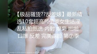 【极品骚货??反差婊】最新精选10套超高颜值美女生活淫乱私拍甄选 内射 爆菊 啪啪 口爆 反差 完美露脸 第②季