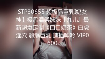 STP30655 超极品巨乳I奶女神】极品温柔妹妹『九儿』最新超爆定制《口口奶茶》白虎淫穴 超爆巨乳 速插呻吟 VIP0600