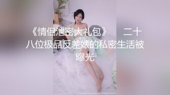 《情侣泄密大礼包》❤️二十八位极品反差婊的私密生活被曝光