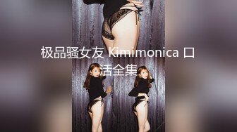 极品骚女友 Kimimonica 口活全集