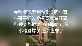 完整版下,骚熊勾引美团小哥,小哥哥好久没操逼,按着骚逼,各种姿势把小熊都操哭了,求小哥别操了,逼太遭罪了