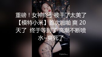 重磅！女神终于被干了太美了【模特小米】首次啪啪 爽 20天了  终于等到了 高潮不断喷水~爽死了