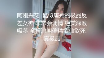 阿刚探花  酷似唐嫣的极品反差女神 非常会调情 绝美深喉吸茎 全程浪叫催精欲仙欲死 真极品