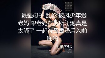   最强母子 乱伦 披风少年爱老妈 跟老妈在厕所干炮真是太骚了 一起洗鸳鸯澡后入啪啪啪