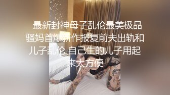   最新封神母子乱伦最美极品骚妈首爆新作报复前夫出轨和儿子乱伦 自己生的儿子用起来太方便