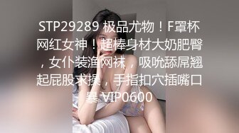 STP29289 极品尤物！F罩杯网红女神！超棒身材大奶肥臀，女仆装渔网袜，吸吮舔屌翘起屁股求操，手指扣穴插嘴口暴 VIP0600