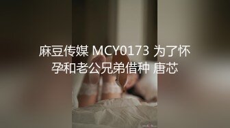 麻豆传媒 MCY0173 为了怀孕和老公兄弟借种 唐芯