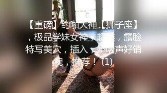 【重磅】约啪大神【狮子座】，极品学妹女神，超美，露脸特写美穴，插入，娇喘声好销魂，推荐！ (1)