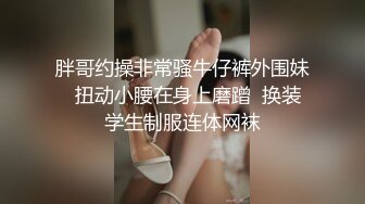 胖哥约操非常骚牛仔裤外围妹  扭动小腰在身上磨蹭  换装学生制服连体网袜