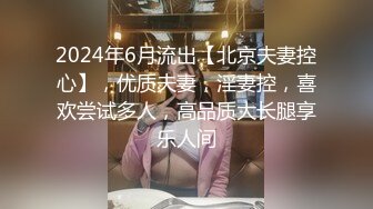 2024年6月流出【北京夫妻控心】，优质夫妻，淫妻控，喜欢尝试多人，高品质大长腿享乐人间