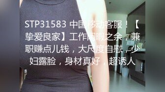 STP31583 中国移动客服！【挚爱良家】工作闲暇之余，兼职赚点儿钱，大尺度自慰，少妇露脸，身材真好，超诱人