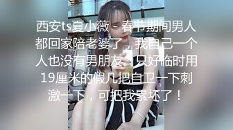 西安ts夏小薇 - 春节期间男人都回家陪老婆了，我自己一个人也没有男朋友。只好临时用19厘米的假几把自卫一下刺激一下，可把我累坏了！