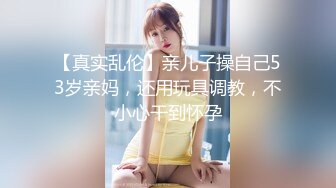 【真实乱伦】亲儿子操自己53岁亲妈，还用玩具调教，不小心干到怀孕