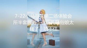 7-22小马寻花第二场体验会所半套服务，这巨乳风俗娘太骚了，顶不住