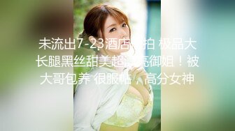 未流出7-23酒店偷拍 极品大长腿黑丝甜美超漂亮御姐！被大哥包养 很服帖，高分女神