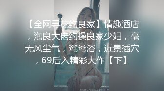 【全网寻花约良家】情趣酒店，泡良大佬约操良家少妇，毫无风尘气，鸳鸯浴，近景插穴，69后入精彩大作【下】