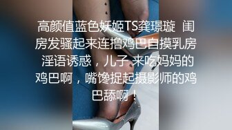 高颜值蓝色妖姬TS龚璟璇  闺房发骚起来连撸鸡巴自摸乳房 淫语诱惑，儿子 来吃妈妈的鸡巴啊，嘴馋捉起摄影师的鸡巴舔啊！