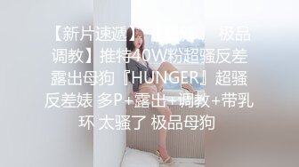 【新片速遞】 【最新❤️极品调教】推特40W粉超骚反差露出母狗『HUNGER』超骚反差婊 多P+露出+调教+带乳环 太骚了 极品母狗 