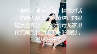 “爽吗刺激不快点”精彩对话，约炮PUA大神网撩结识的眼镜反差御姐，还会给毒龙家里肏完跑到楼顶露天啪啪颜射，说精液好腥