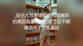 _胡子大叔家里约炮刚刚离异的美女同事饥渴的很怎么干都满足不了完美露脸