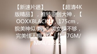 【新速片遞】  ♈♈♈【超清4K版精品】，推特原创大神，【OOXXBLACK】，175cm，貌美神似李沁，美女操不够，完美佳人拥入怀！[1.47GM/MP4/17:12]