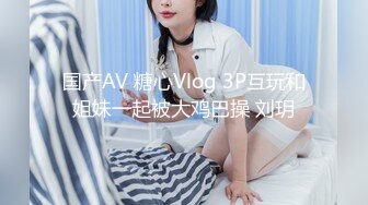 国产AV 糖心Vlog 3P互玩和姐妹一起被大鸡巴操 刘玥