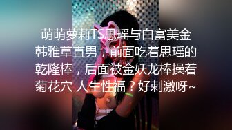 萌萌萝莉TS思瑶与白富美金韩雅草直男，前面吃着思瑶的乾隆棒，后面被金妖龙棒操着菊花穴 人生性福？好刺激呀~