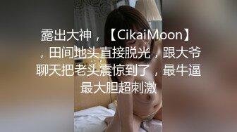 露出大神，【CikaiMoon】，田间地头直接脱光，跟大爷聊天把老头震惊到了，最牛逼最大胆超刺激