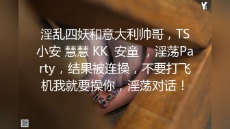 淫乱四妖和意大利帅哥，TS小安 慧慧 KK  安童 ，淫荡Party，结果被连操，不要打飞机我就要操你，淫荡对话！