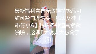 最新福利青春无敌推特极品可甜可盐白虎馒头一线天女神【乖仔小A】私拍各种道具紫薇啪啪，这嫩B太诱人太想肏了 (5)