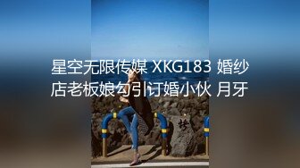 星空无限传媒 XKG183 婚纱店老板娘勾引订婚小伙 月牙