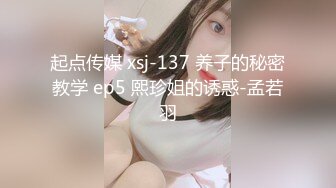 起点传媒 xsj-137 养子的秘密教学 ep5 熙珍姐的诱惑-孟若羽