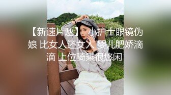 【新速片遞】  小护士眼镜伪娘 比女人还女人 婴儿肥娇滴滴 上位骑乘很悠闲 