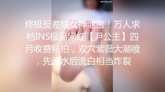 终极反差婊女神泄密！万人求档INS极品网红【尹公主】四月收费私拍，双穴紫薇大潮喷，先流水后流白相当炸裂