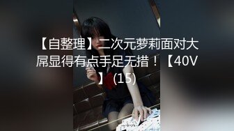 【自整理】二次元萝莉面对大屌显得有点手足无措！【40V】 (15)