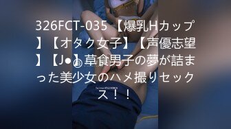 326FCT-035 【爆乳Hカップ】【オタク女子】【声優志望】【J●】草食男子の夢が詰まった美少女のハメ撮りセックス！！