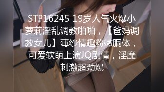 STP16245 19岁人气火爆小萝莉淫乱调教啪啪，【爸妈调教女儿】薄纱情趣粉嫩胴体，可爱软萌上演JQ剧情，淫靡刺激超劲爆