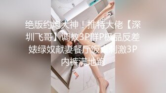 绝版约炮大神！推特大佬【深圳飞哥】调教3P群P极品反差婊绿奴献妻餐厅饭桌刺激3P内裤满地跑