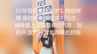 02年母狗属性大学生 持续榨精 身材妖娆 脸红内射五次，妹妹身上全身青春的气息，玩的开,放的开,才能彻底的舒服！