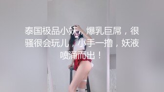 泰国极品小妖，爆乳巨屌，很骚很会玩儿，小手一撸，妖液喷涌而出！