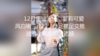 ❤️12月重磅流出，萝莉可爱风白嫩三点粉，丝足裸足交推油撸，画面相当诱惑