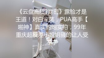 《云盘高质?泄密》露脸才是王道！对白淫荡，PUA高手【啪神】真实约炮实拍，99年重庆超反差小姐姐骚的让人受不了