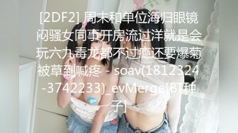 [2DF2] 周末和单位海归眼镜闷骚女同事开房流过洋就是会玩六九毒龙都不过瘾还要爆菊被草到喊疼 - soav(1812324-3742233)_evMerge[BT种子]