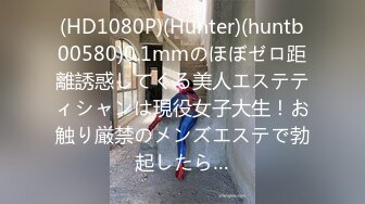 (HD1080P)(Hunter)(huntb00580)0.1mmのほぼゼロ距離誘惑してくる美人エステティシャンは現役女子大生！お触り厳禁のメンズエステで勃起したら…