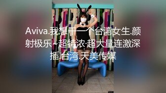 Aviva.我想干一个台湾女生.颜射极乐~超特浓·超大量连激深插.台湾.天美传媒