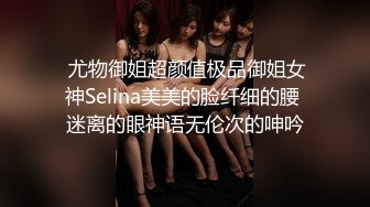  尤物御姐超颜值极品御姐女神Selina美美的脸纤细的腰 迷离的眼神语无伦次的呻吟