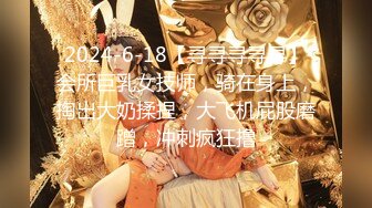 2024-6-18【寻寻寻寻寻】会所巨乳女技师，骑在身上，掏出大奶揉捏，大飞机屁股磨蹭，冲刺疯狂撸