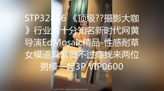 STP32856 《顶级??摄影大咖》行业内十分知名新时代网黄导演EdMosaic精品-性感耐草女模道具紫薇不过瘾找来两位男模一起3P VIP0600